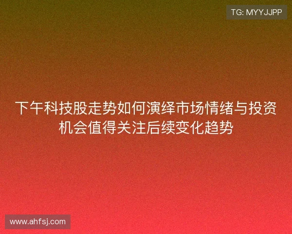 下午科技股走势如何演绎市场情绪与投资机会值得关注后续变化趋势
